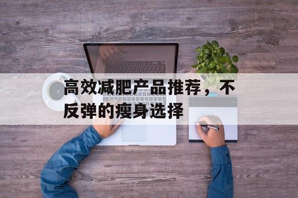 高效减肥产品推荐,不反弹的瘦身选择 高效减肥产品推荐,不反弹的瘦身选择