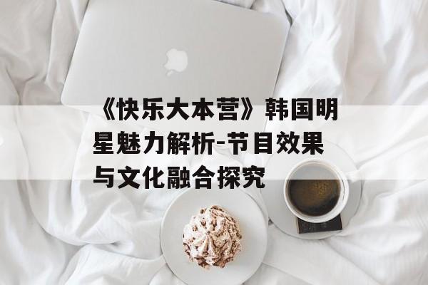 《快乐大本营》韩国明星魅力解析-节目效果与文化融合探究