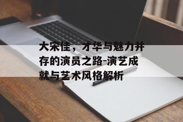 大宋佳,才华与魅力并存的演员之路-演艺成就与艺术风格解析 大宋佳,才华与魅力并存的演员之路-演艺成就与艺术风格解析