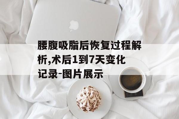 腰腹吸脂后恢复过程解析,术后1到7天变化记录-图片展示 腰腹吸脂后恢复过程解析,术后1到7天变化记录-图片展示