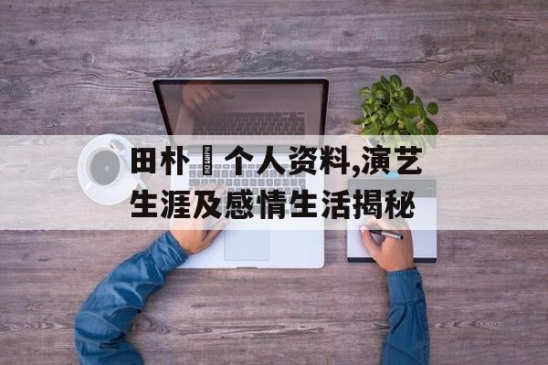 田朴珺个人资料,演艺生涯及感情生活揭秘 田朴珺个人资料,演艺生涯及感情生活揭秘