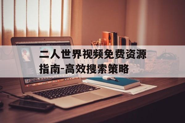 二人世界视频免费资源指南-高效搜索策略 二人世界视频免费资源指南-高效搜索策略