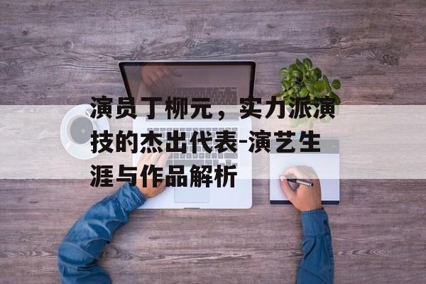 演员丁柳元,实力派演技的杰出代表-演艺生涯与作品解析 演员丁柳元,实力派演技的杰出代表-演艺生涯与作品解析