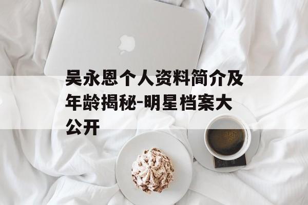 吴永恩个人资料简介及年龄揭秘-明星档案大公开 吴永恩个人资料简介及年龄揭秘-明星档案大公开