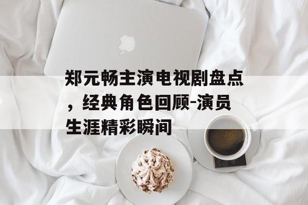 郑元畅主演电视剧盘点，经典角色回顾-演员生涯精彩瞬间