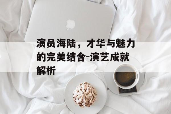 演员海陆，才华与魅力的完美结合-演艺成就解析