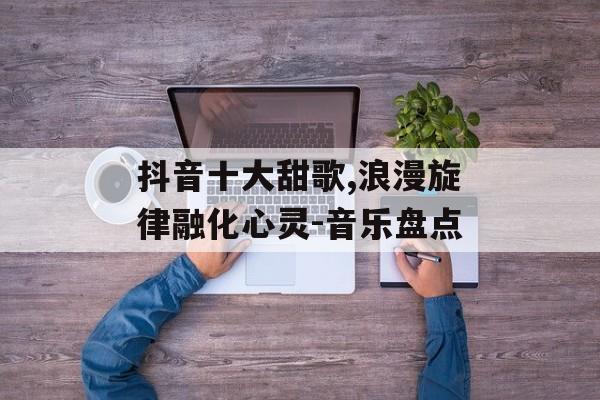抖音十大甜歌,浪漫旋律融化心灵-音乐盘点 抖音十大甜歌,浪漫旋律融化心灵-音乐盘点