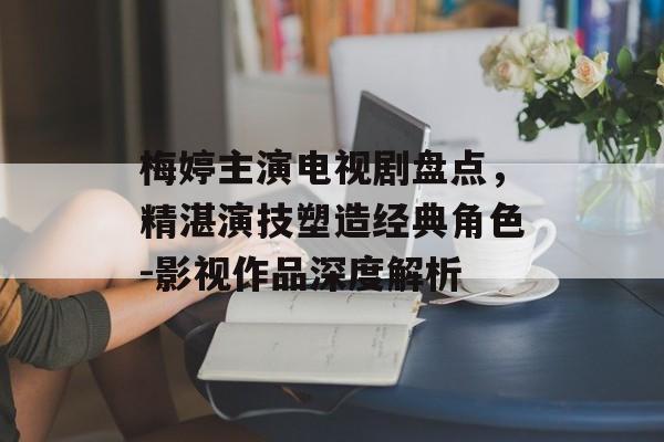 梅婷主演电视剧盘点,精湛演技塑造经典角色-影视作品深度解析 梅婷主演电视剧盘点,精湛演技塑造经典角色-影视作品深度解析