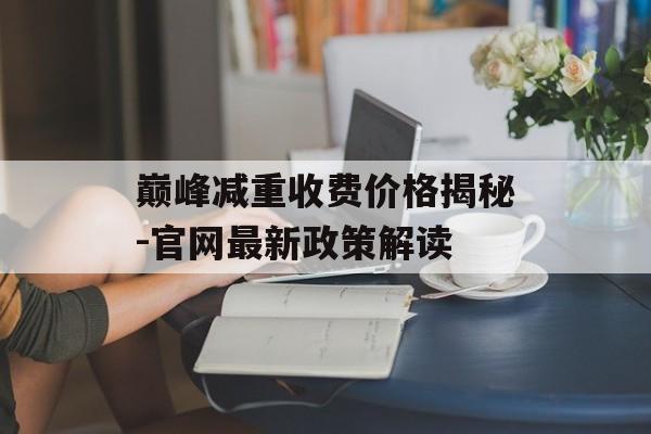 巅峰减重收费价格揭秘-官网最新政策解读 巅峰减重收费价格揭秘-官网最新政策解读