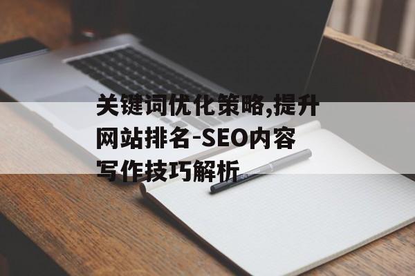 关键词优化策略,提升网站排名-SEO内容写作技巧解析 关键词优化策略,提升网站排名-SEO内容写作技巧解析