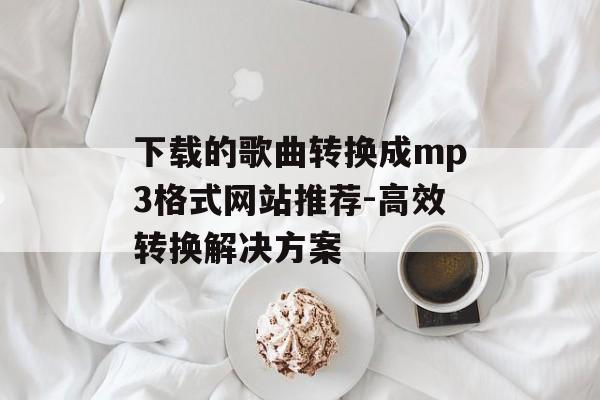下载的歌曲转换成mp3格式网站推荐-高效转换解决方案 下载的歌曲转换成mp3格式网站推荐-高效转换解决方案