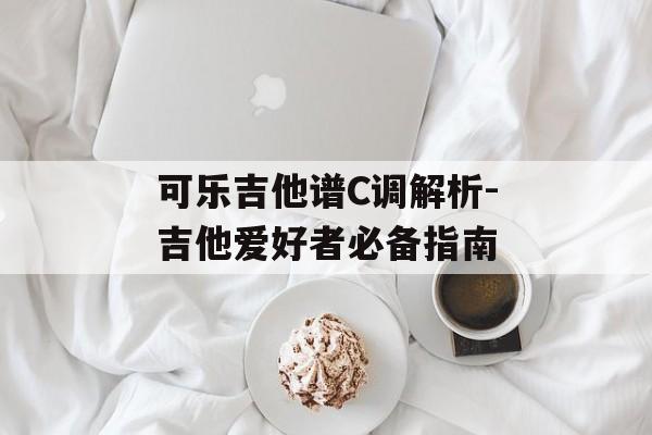 可乐吉他谱C调解析-吉他爱好者必备指南 可乐吉他谱C调解析-吉他爱好者必备指南