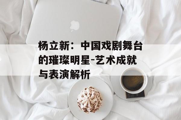 杨立新:中国戏剧舞台的璀璨明星-艺术成就与表演解析 杨立新:中国戏剧舞台的璀璨明星-艺术成就与表演解析