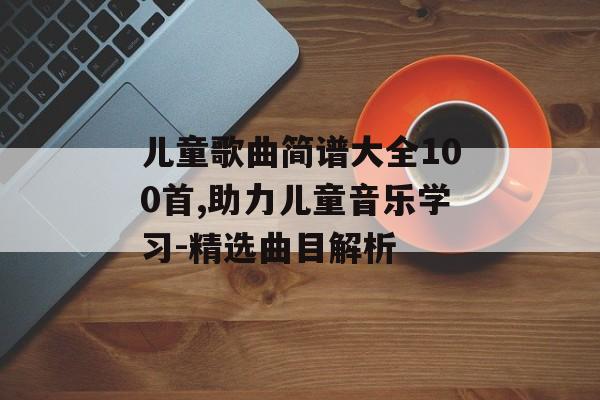 儿童歌曲简谱大全100首,助力儿童音乐学习-精选曲目解析 儿童歌曲简谱大全100首,助力儿童音乐学习-精选曲目解析
