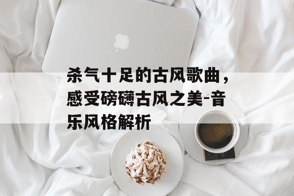 杀气十足的古风歌曲,感受磅礴古风之美-音乐风格解析 杀气十足的古风歌曲,感受磅礴古风之美-音乐风格解析
