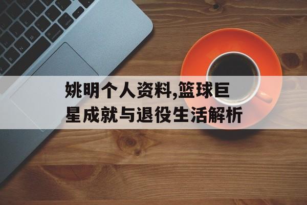 姚明个人资料,篮球巨星成就与退役生活解析 姚明个人资料,篮球巨星成就与退役生活解析