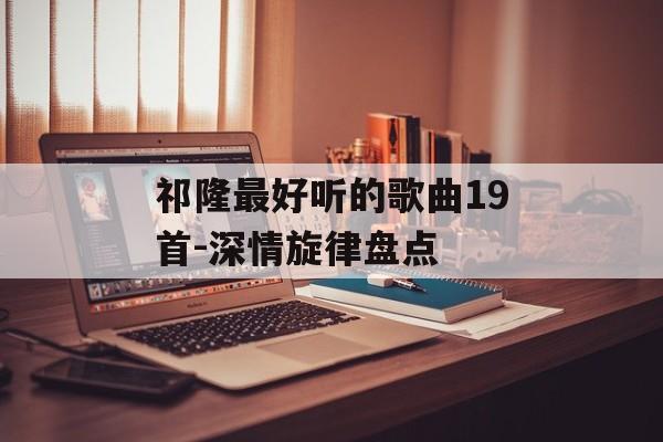 祁隆最好听的歌曲19首-深情旋律盘点 祁隆最好听的歌曲19首-深情旋律盘点