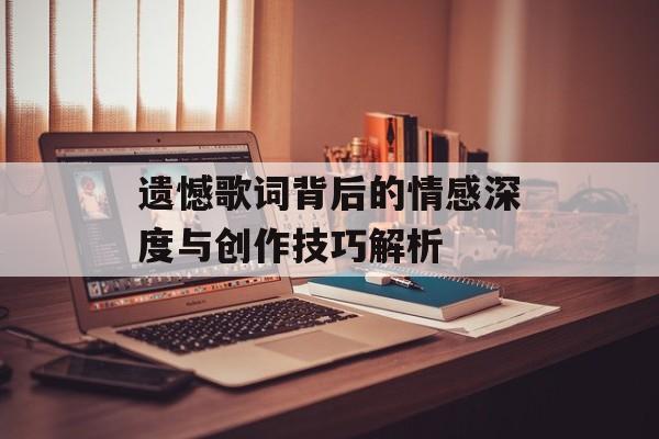 遗憾歌词背后的情感深度与创作技巧解析 遗憾歌词背后的情感深度与创作技巧解析