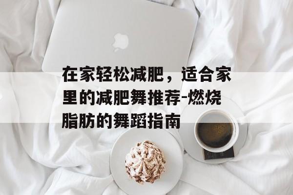 在家轻松减肥,适合家里的减肥舞推荐-燃烧脂肪的舞蹈指南 在家轻松减肥,适合家里的减肥舞推荐-燃烧脂肪的舞蹈指南