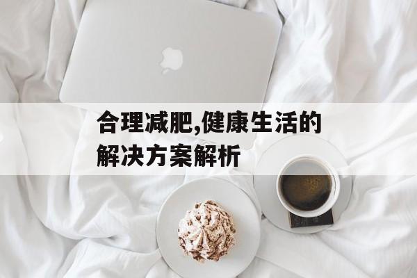 合理减肥,健康生活的解决方案解析 合理减肥,健康生活的解决方案解析