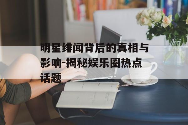 明星绯闻背后的真相与影响-揭秘娱乐圈热点话题