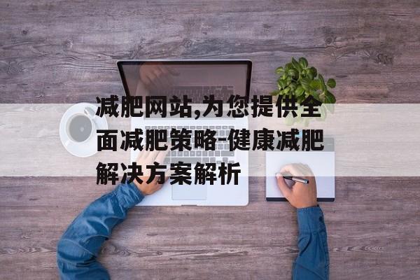 减肥网站,为您提供全面减肥策略-健康减肥解决方案解析 减肥网站,为您提供全面减肥策略-健康减肥解决方案解析
