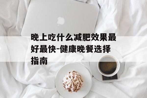 晚上吃什么减肥效果最好最快-健康晚餐选择指南 晚上吃什么减肥效果最好最快-健康晚餐选择指南