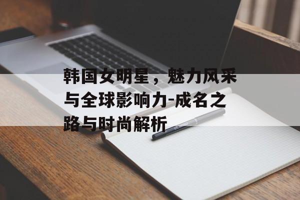 韩国女明星,魅力风采与全球影响力-成名之路与时尚解析 韩国女明星,魅力风采与全球影响力-成名之路与时尚解析