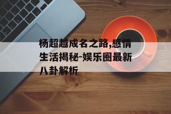 杨超越成名之路,感情生活揭秘-娱乐圈最新八卦解析 杨超越成名之路,感情生活揭秘-娱乐圈最新八卦解析