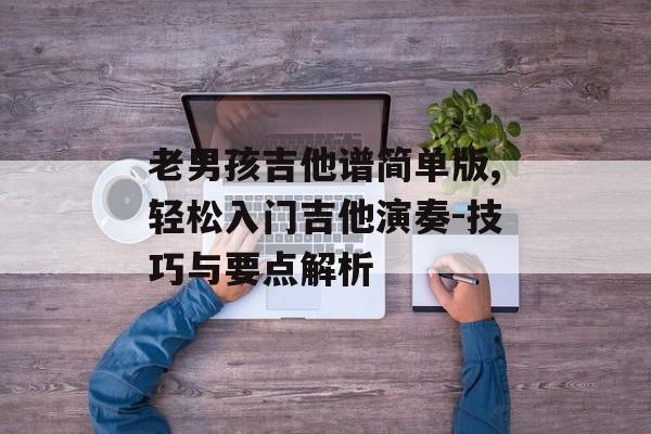 老男孩吉他谱简单版,轻松入门吉他演奏-技巧与要点解析 老男孩吉他谱简单版,轻松入门吉他演奏-技巧与要点解析
