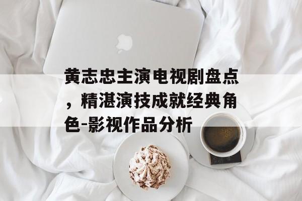 黄志忠主演电视剧盘点,精湛演技成就经典角色-影视作品分析 黄志忠主演电视剧盘点,精湛演技成就经典角色-影视作品分析