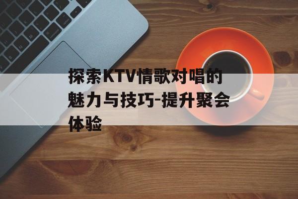 探索KTV情歌对唱的魅力与技巧-提升聚会体验