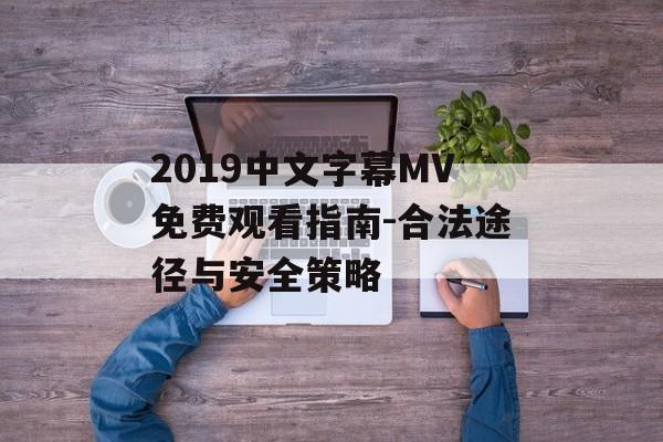 2019中文字幕MV免费观看指南-合法途径与安全策略