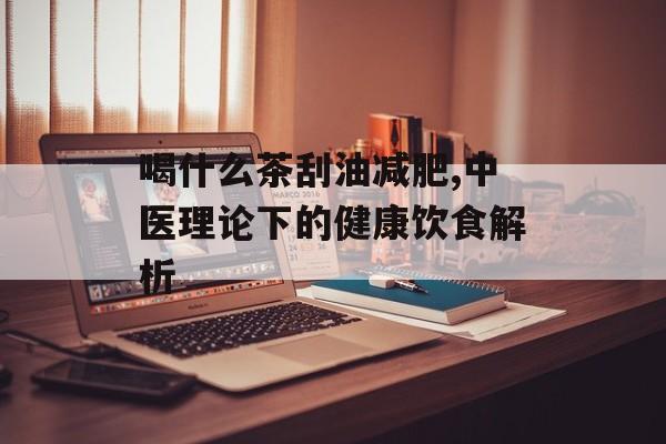 喝什么茶刮油减肥,中医理论下的健康饮食解析 喝什么茶刮油减肥,中医理论下的健康饮食解析