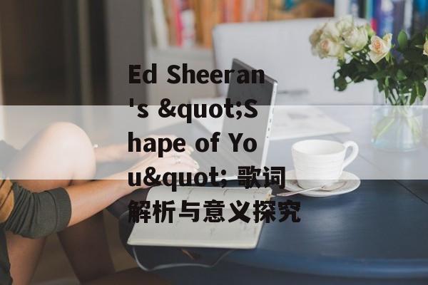 Ed Sheeran's "Shape of You" 歌词解析与意义探究 Ed Sheeran's "Shape of You" 歌词解析与意义探究