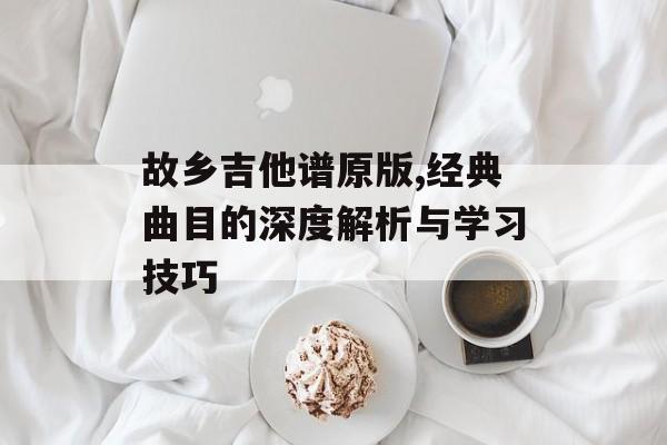 故乡吉他谱原版,经典曲目的深度解析与学习技巧 故乡吉他谱原版,经典曲目的深度解析与学习技巧