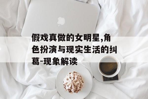 假戏真做的女明星,角色扮演与现实生活的纠葛-现象解读 假戏真做的女明星,角色扮演与现实生活的纠葛-现象解读