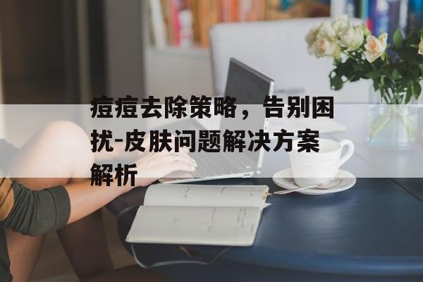 痘痘去除策略,告别困扰-皮肤问题解决方案解析 痘痘去除策略,告别困扰-皮肤问题解决方案解析