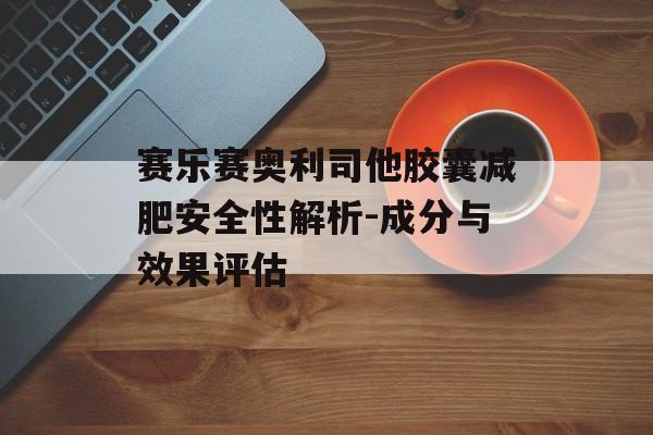 赛乐赛奥利司他胶囊减肥安全性解析-成分与效果评估