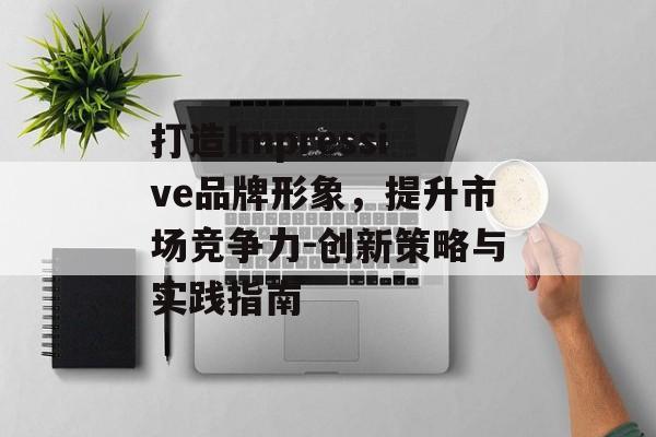 打造Impressive品牌形象,提升市场竞争力-创新策略与实践指南 打造Impressive品牌形象,提升市场竞争力-创新策略与实践指南