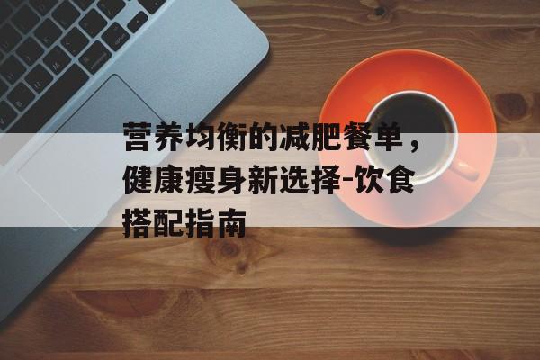 营养均衡的减肥餐单,健康瘦身新选择-饮食搭配指南 营养均衡的减肥餐单,健康瘦身新选择-饮食搭配指南