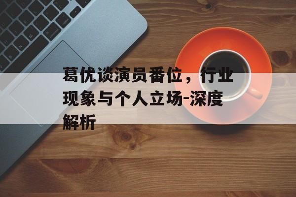 葛优谈演员番位,行业现象与个人立场-深度解析 葛优谈演员番位,行业现象与个人立场-深度解析