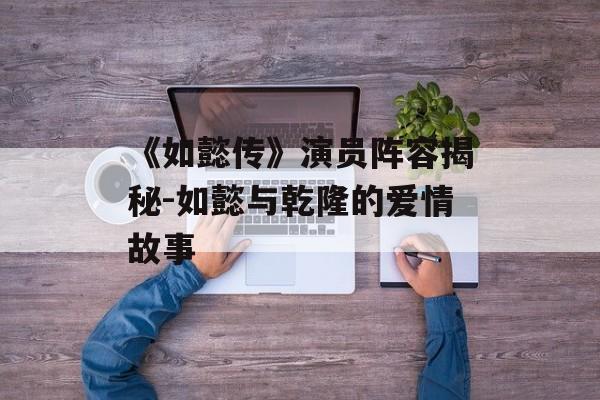 《如懿传》演员阵容揭秘-如懿与乾隆的爱情故事 《如懿传》演员阵容揭秘-如懿与乾隆的爱情故事