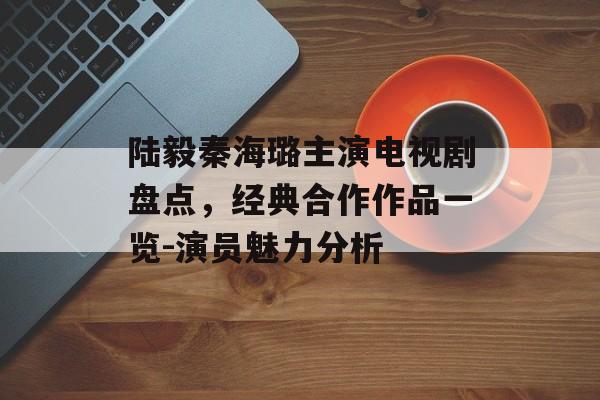 陆毅秦海璐主演电视剧盘点,经典合作作品一览-演员魅力分析 陆毅秦海璐主演电视剧盘点,经典合作作品一览-演员魅力分析