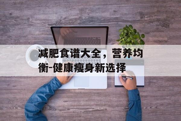 减肥食谱大全,营养均衡-健康瘦身新选择 减肥食谱大全,营养均衡-健康瘦身新选择
