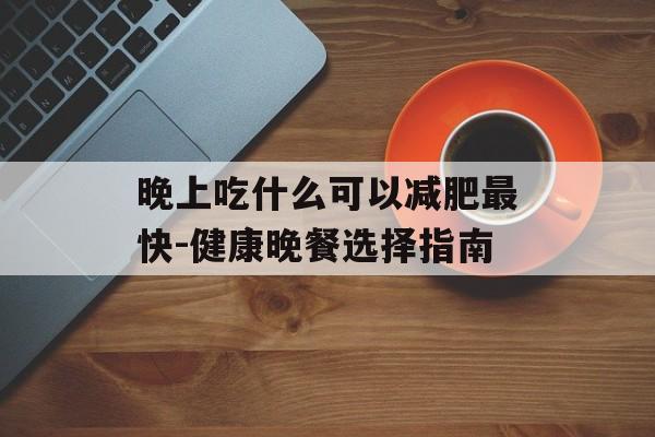 晚上吃什么可以减肥最快-健康晚餐选择指南 晚上吃什么可以减肥最快-健康晚餐选择指南