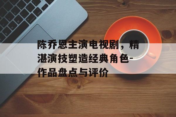 陈乔恩主演电视剧,精湛演技塑造经典角色-作品盘点与评价 陈乔恩主演电视剧,精湛演技塑造经典角色-作品盘点与评价