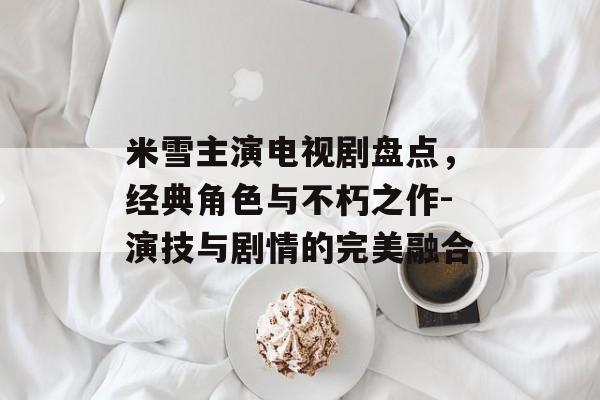 米雪主演电视剧盘点,经典角色与不朽之作-演技与剧情的完美融合 米雪主演电视剧盘点,经典角色与不朽之作-演技与剧情的完美融合