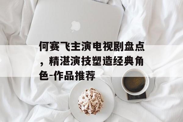 何赛飞主演电视剧盘点,精湛演技塑造经典角色-作品推荐 何赛飞主演电视剧盘点,精湛演技塑造经典角色-作品推荐