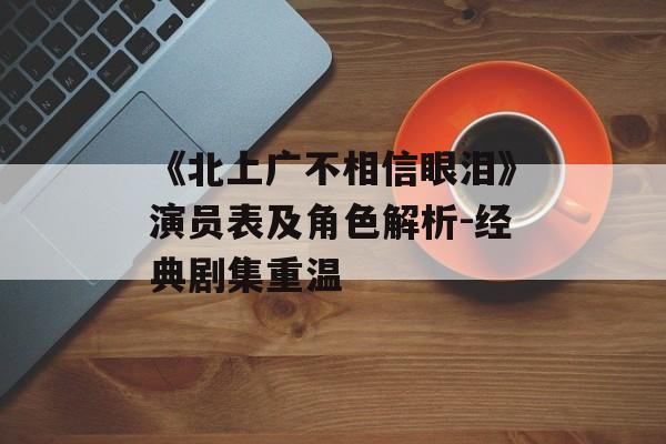 《北上广不相信眼泪》演员表及角色解析-经典剧集重温 《北上广不相信眼泪》演员表及角色解析-经典剧集重温